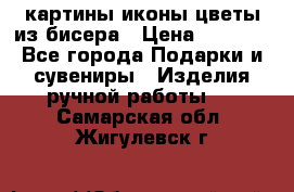 картины,иконы,цветы из бисера › Цена ­ 2 000 - Все города Подарки и сувениры » Изделия ручной работы   . Самарская обл.,Жигулевск г.